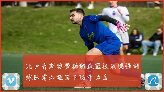 比卢普斯称赞杨瀚森篮板表现强调球队需加强篮下防守力度