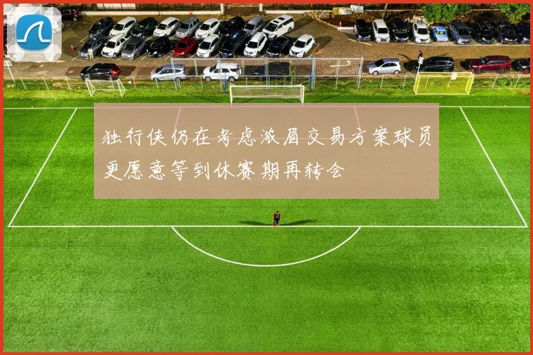 独行侠仍在考虑浓眉交易方案球员更愿意等到休赛期再转会