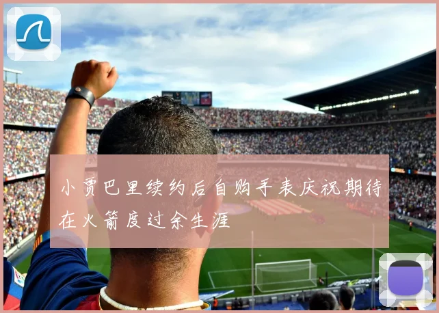小贾巴里续约后自购手表庆祝期待在火箭度过余生涯