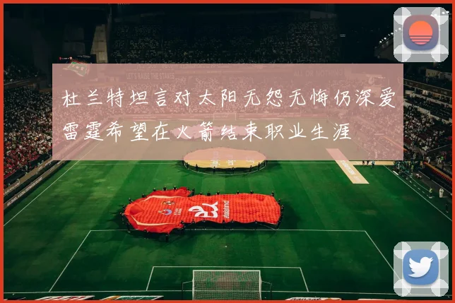 杜兰特坦言对太阳无怨无悔仍深爱雷霆希望在火箭结束职业生涯