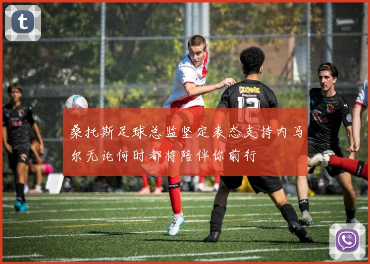 桑托斯足球总监坚定表态支持内马尔无论何时都将陪伴你前行