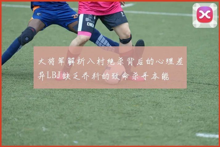 大将军解析八村绝杀背后的心理差异LBJ缺乏乔科的致命杀手本能