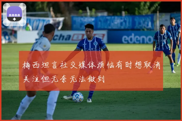 梅西坦言社交媒体烦恼有时想取消关注但无奈无法做到