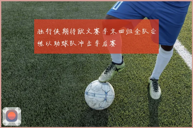 独行侠期待欧文赛季末回归全队合练以助球队冲击季后赛