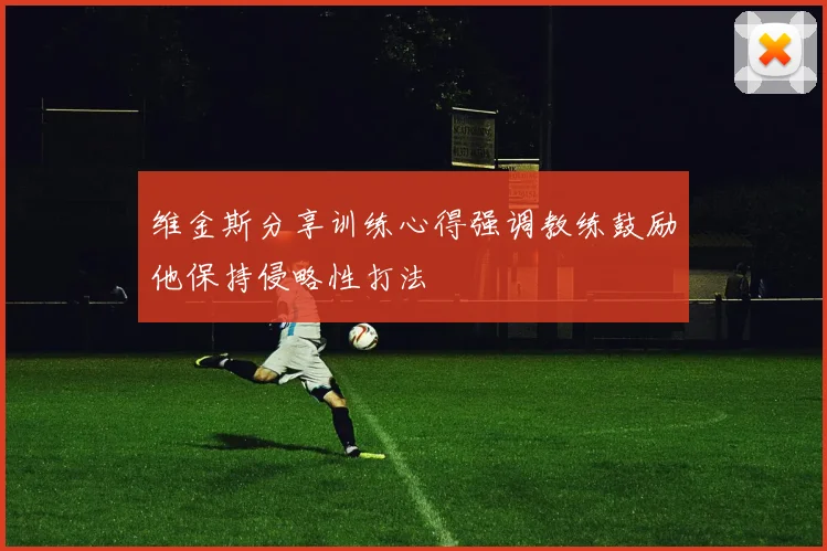 维金斯分享训练心得强调教练鼓励他保持侵略性打法