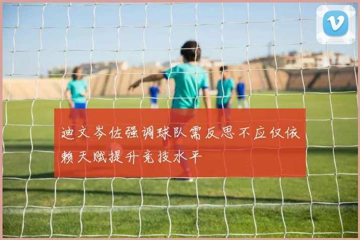 迪文岑佐强调球队需反思不应仅依赖天赋提升竞技水平
