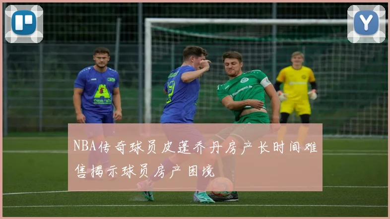 NBA传奇球员皮蓬乔丹房产长时间难售揭示球员房产困境