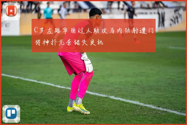 C罗左路华丽过人助攻马内劲射遭门将神扑无奈错失良机