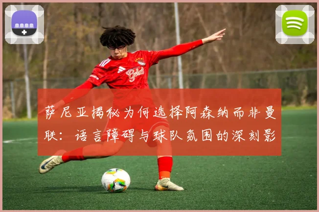 萨尼亚揭秘为何选择阿森纳而非曼联：语言障碍与球队氛围的深刻影响