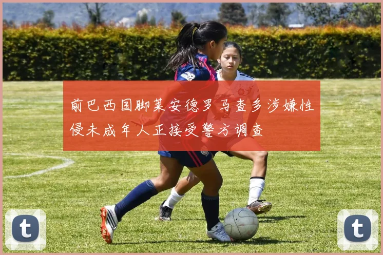 前巴西国脚莱安德罗马查多涉嫌性侵未成年人正接受警方调查