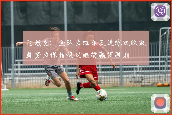 范戴克：全队为维尔茨进球欢欣鼓舞努力保持稳定继续赢得胜利