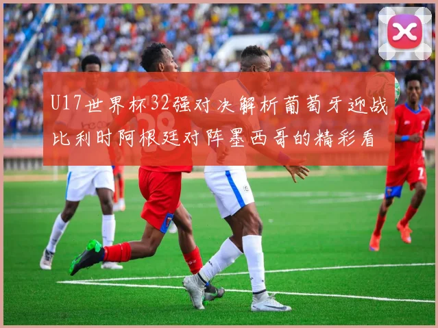 U17世界杯32强对决解析葡萄牙迎战比利时阿根廷对阵墨西哥的精彩看点