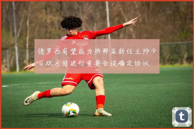德罗西有望成为热那亚新任主帅今日双方将进行重要会谈确定协议