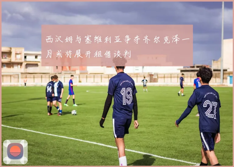 西汉姆与塞维利亚争夺齐尔克泽一月或将展开租借谈判
