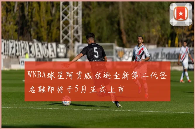 WNBA球星阿贾威尔逊全新第二代签名鞋即将于5月正式上市