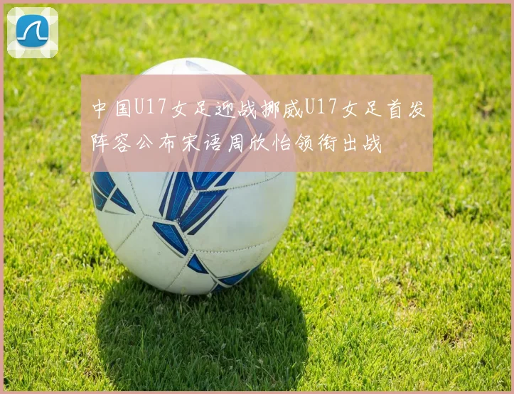 中国U17女足迎战挪威U17女足首发阵容公布宋语周欣怡领衔出战