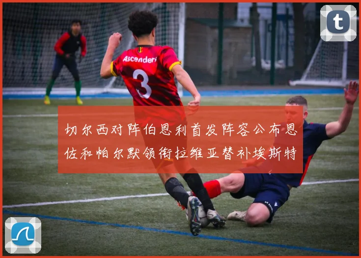 切尔西对阵伯恩利首发阵容公布恩佐和帕尔默领衔拉维亚替补埃斯特旺因伤缺席